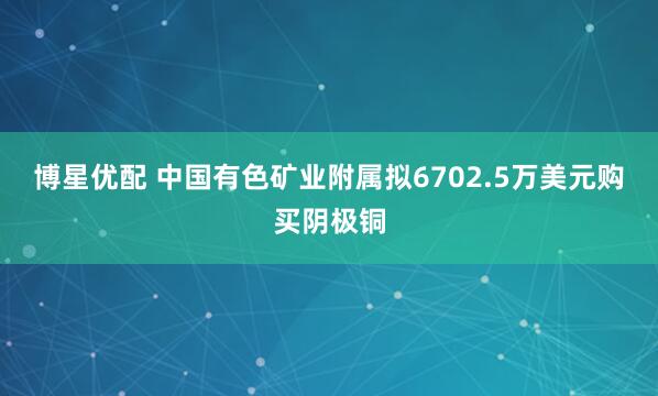 博星优配 中国有色矿业附属拟6702.5万美元购买阴极铜
