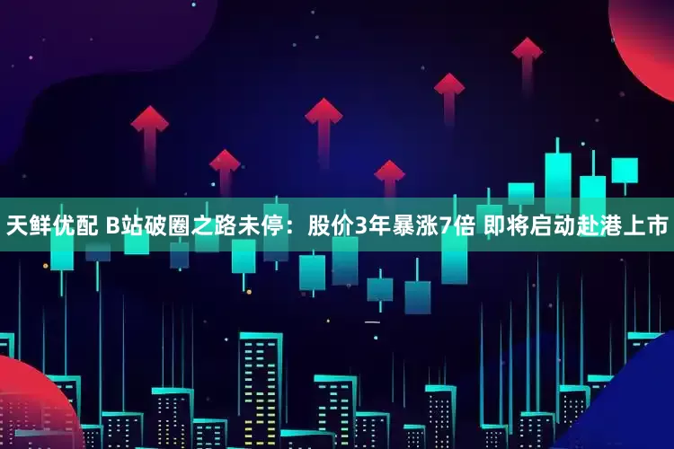 天鲜优配 B站破圈之路未停：股价3年暴涨7倍 即将启动赴港上市