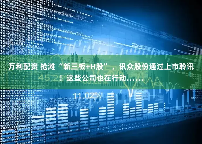 万利配资 抢滩 “新三板+H股” ，讯众股份通过上市聆讯！这些公司也在行动……