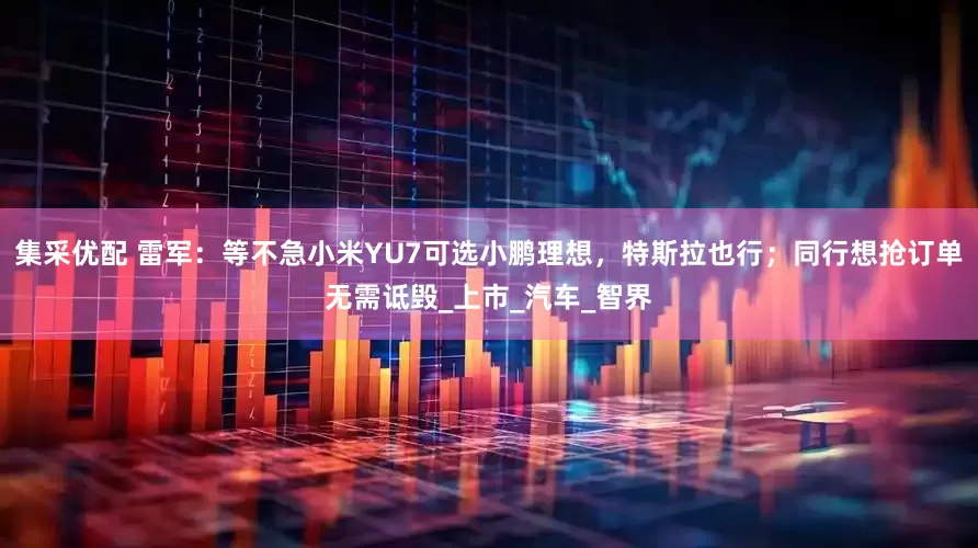 集采优配 雷军：等不急小米YU7可选小鹏理想，特斯拉也行；同行想抢订单无需诋毁_上市_汽车_智界