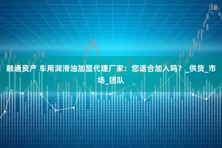 融通资产 车用润滑油加盟代理厂家：您适合加入吗？_供货_市场_团队