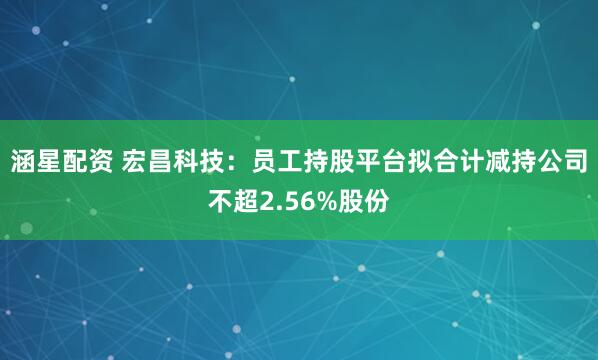 涵星配资 宏昌科技：员工持股平台拟合计减持公司不超2.56%股份