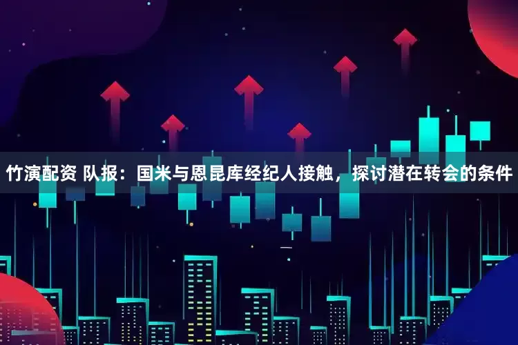 竹演配资 队报：国米与恩昆库经纪人接触，探讨潜在转会的条件