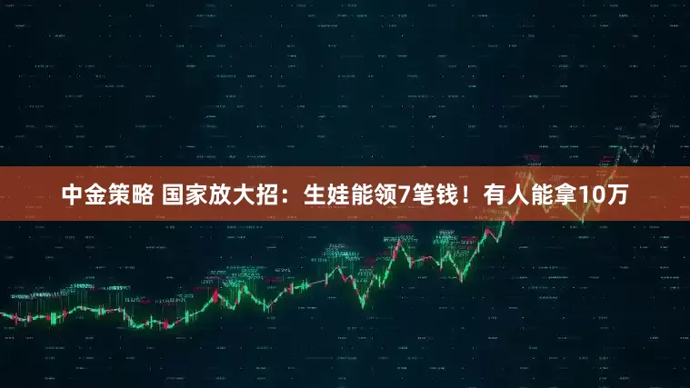中金策略 国家放大招：生娃能领7笔钱！有人能拿10万