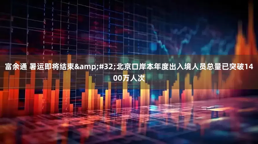 富余通 暑运即将结束&#32;北京口岸本年度出入境人员总量已突破1400万人次