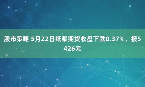 股市策略 5月22日纸浆期货收盘下跌0.37%，报5426元