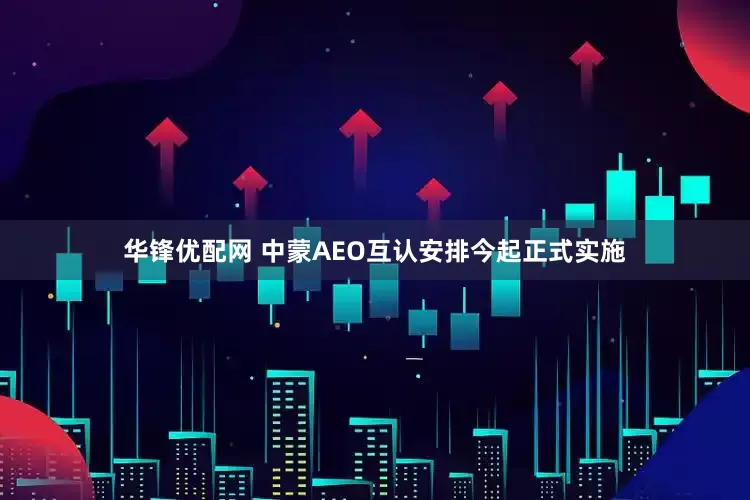 华锋优配网 中蒙AEO互认安排今起正式实施