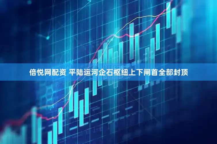 倍悦网配资 平陆运河企石枢纽上下闸首全部封顶