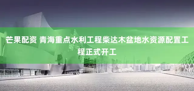 芒果配资 青海重点水利工程柴达木盆地水资源配置工程正式开工