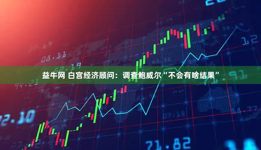 益牛网 白宫经济顾问：调查鲍威尔“不会有啥结果”
