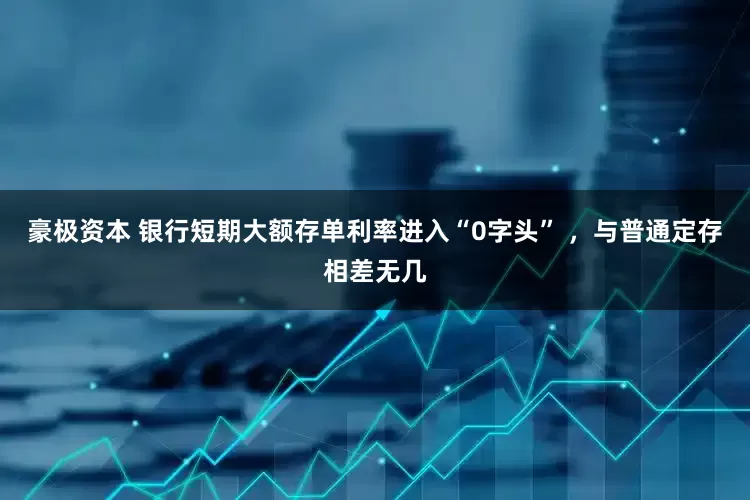 豪极资本 银行短期大额存单利率进入“0字头” ，与普通定存相差无几