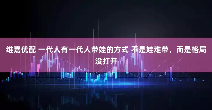 维嘉优配 一代人有一代人带娃的方式 不是娃难带，而是格局没打开