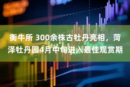 衡牛所 300余株古牡丹亮相,菏泽牡丹园4月中旬进入最佳观赏期