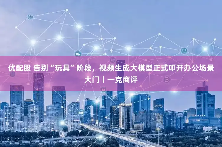 优配股 告别“玩具”阶段，视频生成大模型正式叩开办公场景大门丨一克商评