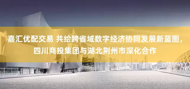 嘉汇优配交易 共绘跨省域数字经济协同发展新蓝图，四川商投集团与湖北荆州市深化合作